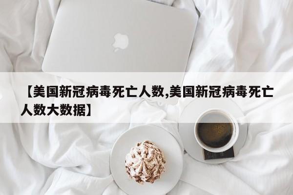 【美国新冠病毒死亡人数,美国新冠病毒死亡人数大数据】