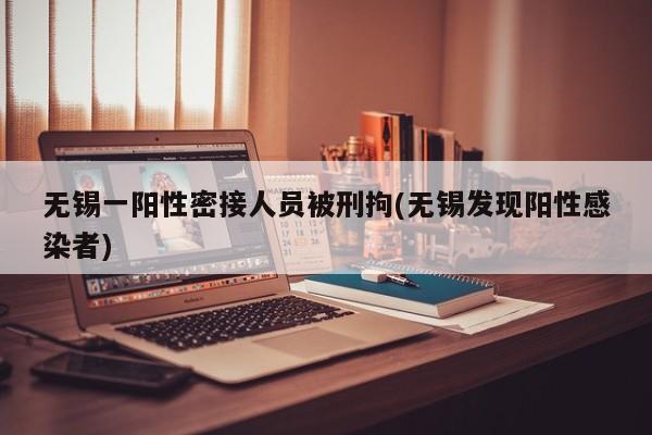 无锡一阳性密接人员被刑拘(无锡发现阳性感染者)
