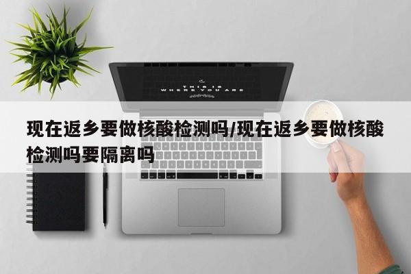 现在返乡要做核酸检测吗/现在返乡要做核酸检测吗要隔离吗