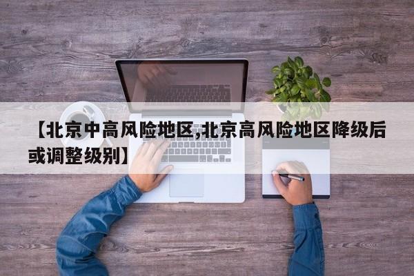 【北京中高风险地区,北京高风险地区降级后或调整级别】