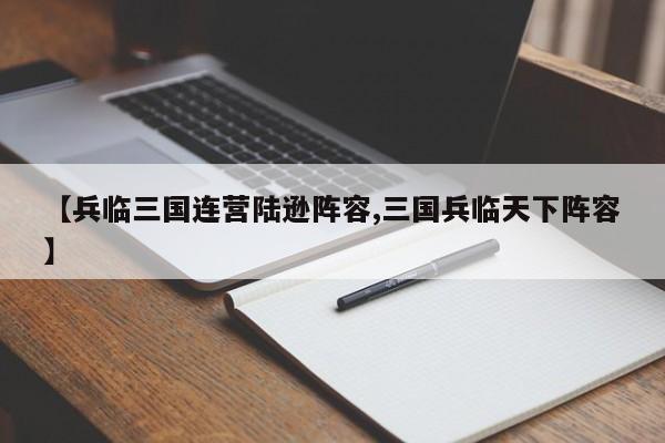【兵临三国连营陆逊阵容,三国兵临天下阵容】