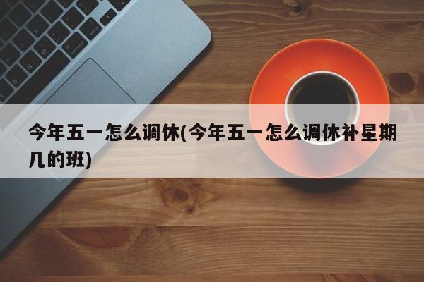 今年五一怎么调休(今年五一怎么调休补星期几的班)