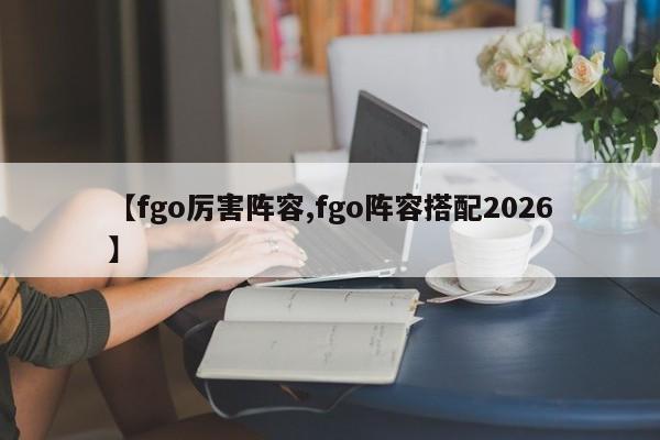 【fgo厉害阵容,fgo阵容搭配2026】