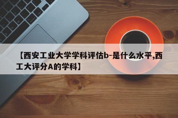 【西安工业大学学科评估b-是什么水平,西工大评分A的学科】