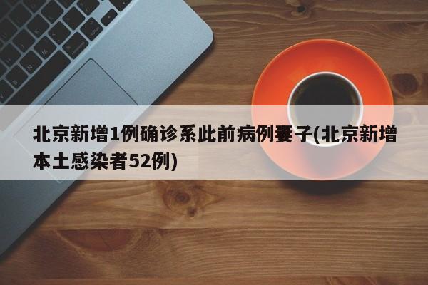 北京新增1例确诊系此前病例妻子(北京新增本土感染者52例)