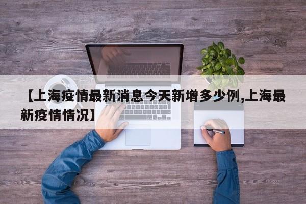 【上海疫情最新消息今天新增多少例,上海最新疫情情况】