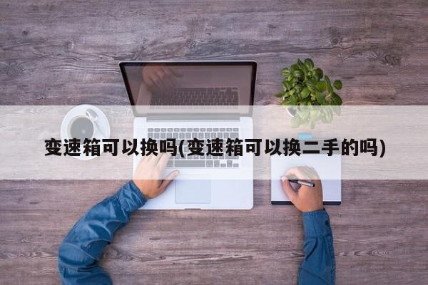 变速箱可以换吗(变速箱可以换二手的吗)