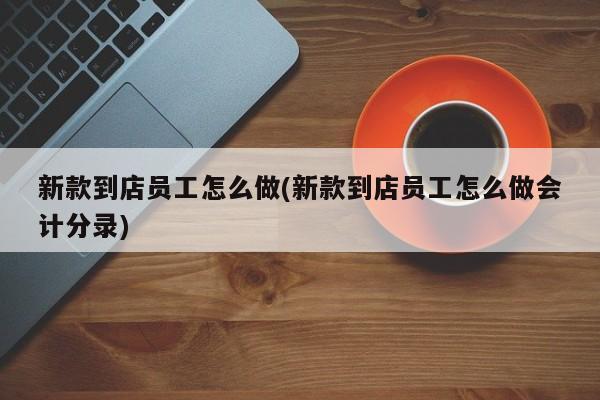 新款到店员工怎么做(新款到店员工怎么做会计分录)