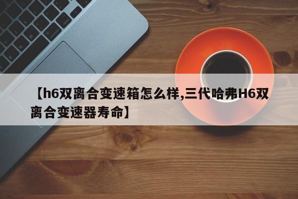 【h6双离合变速箱怎么样,三代哈弗H6双离合变速器寿命】