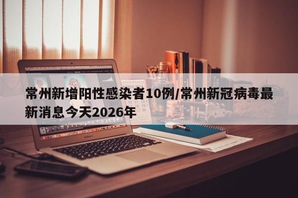 常州新增阳性感染者10例/常州新冠病毒最新消息今天2026年