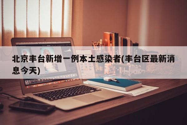 北京丰台新增一例本土感染者(丰台区最新消息今天)