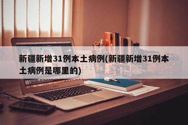 新疆新增31例本土病例(新疆新增31例本土病例是哪里的)