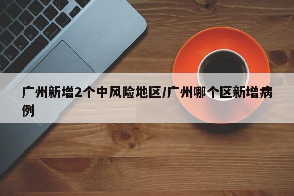 广州新增2个中风险地区/广州哪个区新增病例