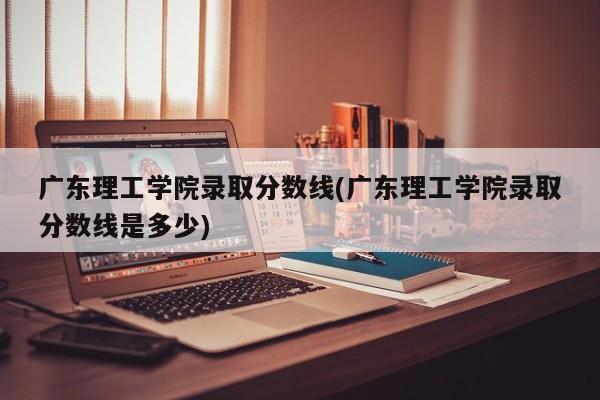 广东理工学院录取分数线(广东理工学院录取分数线是多少)