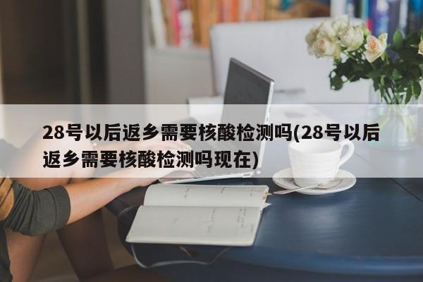 28号以后返乡需要核酸检测吗(28号以后返乡需要核酸检测吗现在)