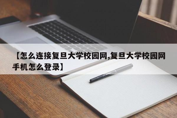 【怎么连接复旦大学校园网,复旦大学校园网手机怎么登录】